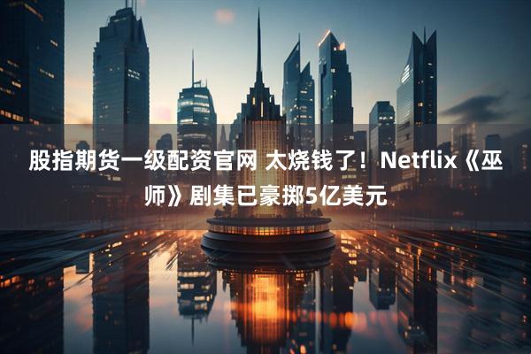 股指期货一级配资官网 太烧钱了！Netflix《巫师》剧集已豪掷5亿美元