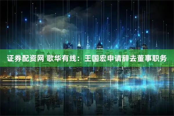 证券配资网 歌华有线：王国宏申请辞去董事职务