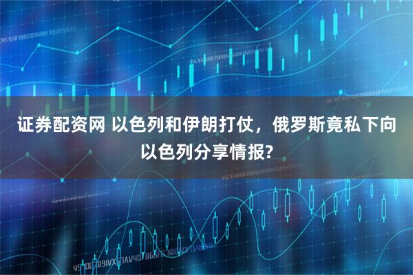 证券配资网 以色列和伊朗打仗，俄罗斯竟私下向以色列分享情报?