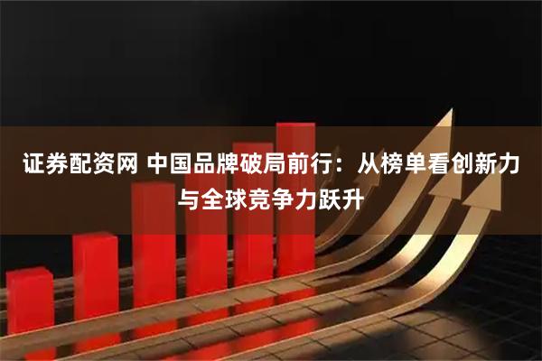 证券配资网 中国品牌破局前行：从榜单看创新力与全球竞争力跃升