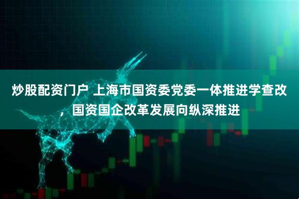 炒股配资门户 上海市国资委党委一体推进学查改，国资国企改革发展向纵深推进