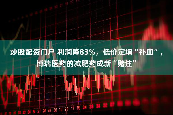 炒股配资门户 利润降83%，低价定增“补血”，博瑞医药的减肥药成新“赌注”