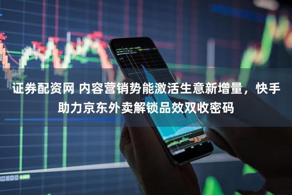 证券配资网 内容营销势能激活生意新增量，快手助力京东外卖解锁品效双收密码