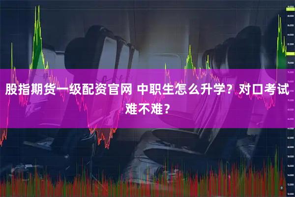 股指期货一级配资官网 中职生怎么升学？对口考试难不难？