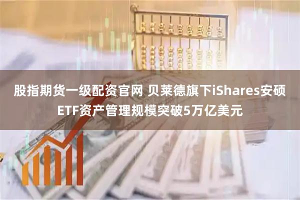 股指期货一级配资官网 贝莱德旗下iShares安硕ETF资产管理规模突破5万亿美元