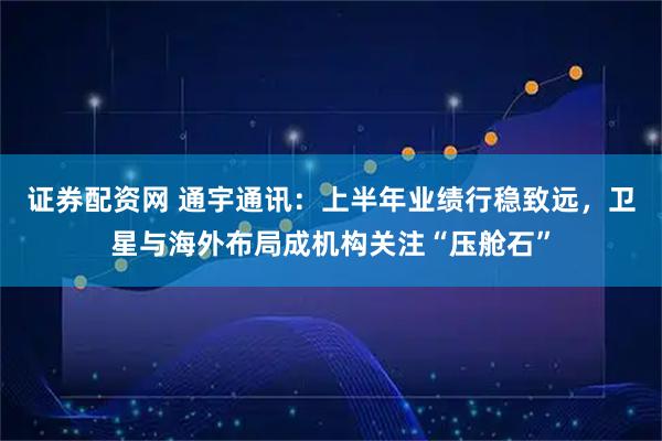 证券配资网 通宇通讯：上半年业绩行稳致远，卫星与海外布局成机构关注“压舱石”