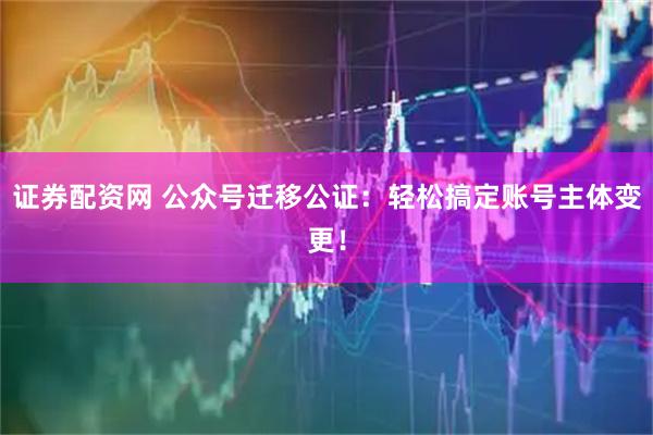 证券配资网 公众号迁移公证：轻松搞定账号主体变更！