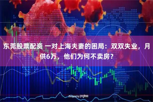 东莞股票配资 一对上海夫妻的困局：双双失业，月供6万，他们为何不卖房？
