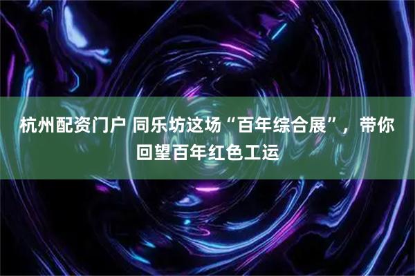 杭州配资门户 同乐坊这场“百年综合展”，带你回望百年红色工运