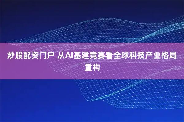 炒股配资门户 从AI基建竞赛看全球科技产业格局重构