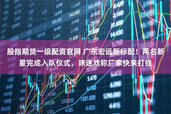 股指期货一级配资官网 广东宏远新标配！两名新星完成入队仪式，球迷戏称厂家快来打钱
