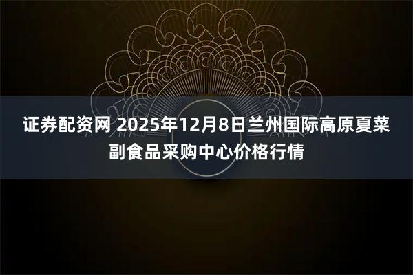 证券配资网 2025年12月8日兰州国际高原夏菜副食品采购中心价格行情