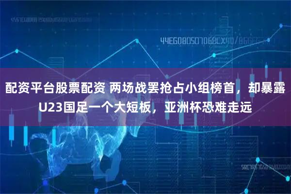 配资平台股票配资 两场战罢抢占小组榜首，却暴露U23国足一个大短板，亚洲杯恐难走远