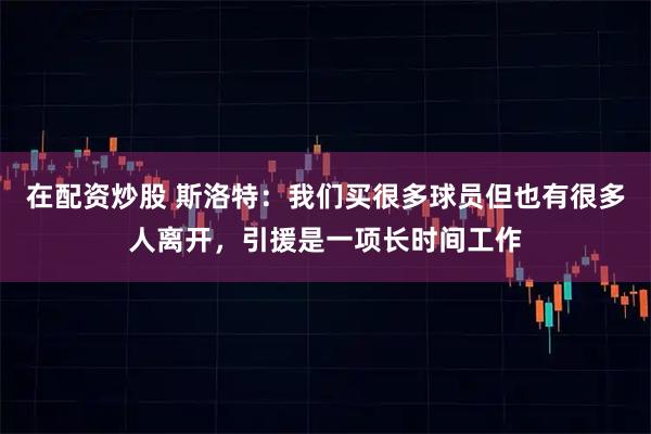 在配资炒股 斯洛特：我们买很多球员但也有很多人离开，引援是一项长时间工作