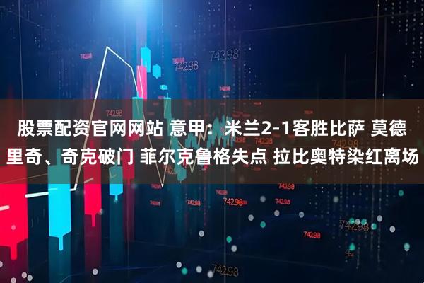 股票配资官网网站 意甲：米兰2-1客胜比萨 莫德里奇、奇克破门 菲尔克鲁格失点 拉比奥特染红离场