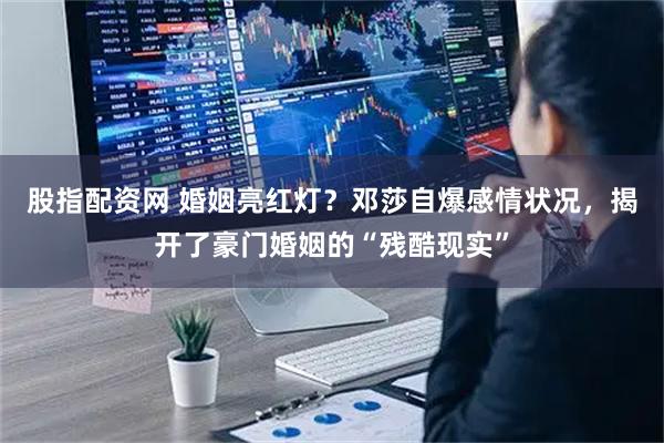 股指配资网 婚姻亮红灯？邓莎自爆感情状况，揭开了豪门婚姻的“残酷现实”