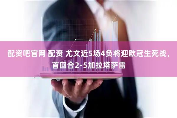 配资吧官网 配资 尤文近5场4负将迎欧冠生死战，首回合2-5加拉塔萨雷
