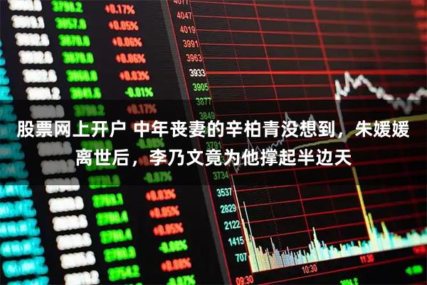 股票网上开户 中年丧妻的辛柏青没想到，朱媛媛离世后，李乃文竟为他撑起半边天