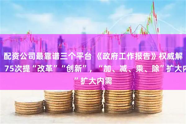 配资公司最靠谱三个平台 《政府工作报告》权威解读!75次提“改革”“创新”,“加、减、乘、除”扩大内需