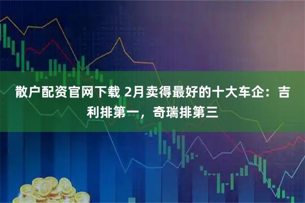 散户配资官网下载 2月卖得最好的十大车企：吉利排第一，奇瑞排第三