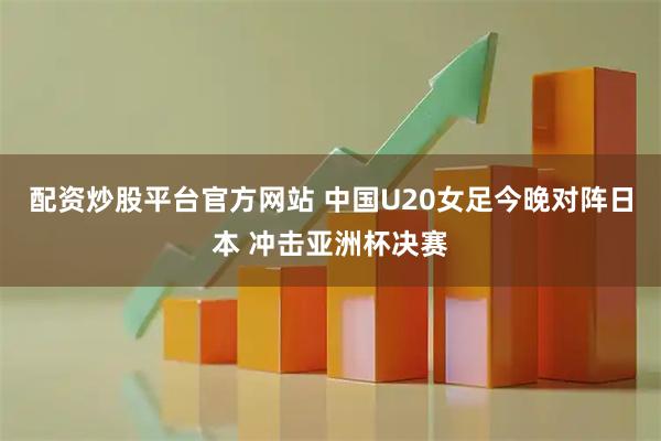 配资炒股平台官方网站 中国U20女足今晚对阵日本 冲击亚洲杯决赛