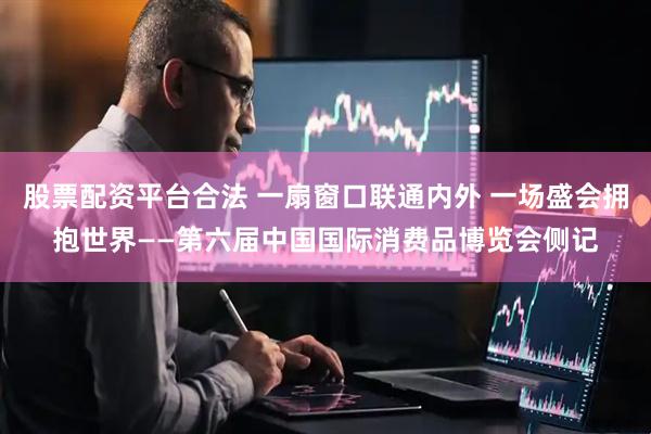 股票配资平台合法 一扇窗口联通内外 一场盛会拥抱世界——第六届中国国际消费品博览会侧记