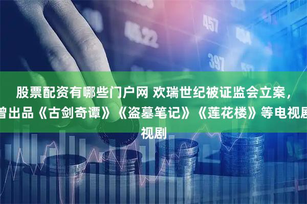 股票配资有哪些门户网 欢瑞世纪被证监会立案，曾出品《古剑奇谭》《盗墓笔记》《莲花楼》等电视剧
