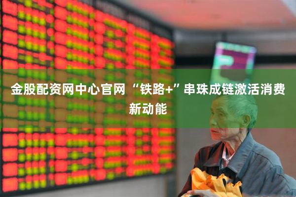 金股配资网中心官网 “铁路+”串珠成链激活消费新动能