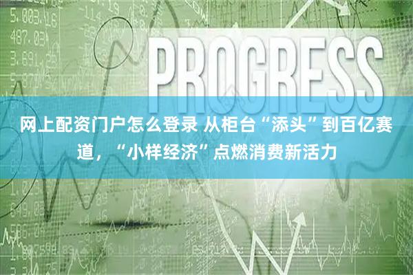 网上配资门户怎么登录 从柜台“添头”到百亿赛道，“小样经济”点燃消费新活力