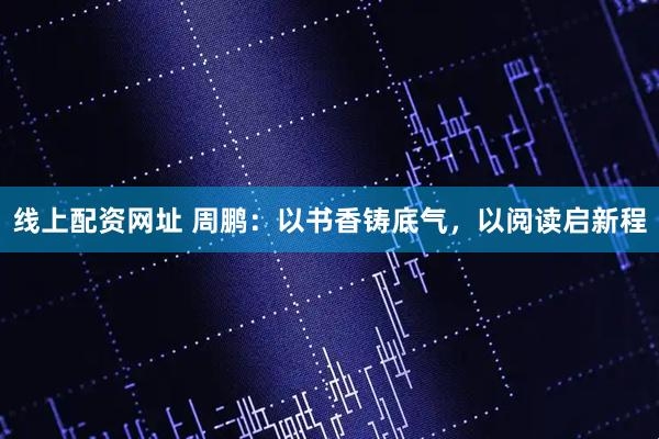 线上配资网址 周鹏：以书香铸底气，以阅读启新程