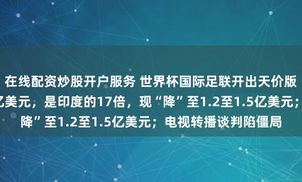 在线配资炒股开户服务 世界杯国际足联开出天价版权：对中国开价近3亿美元，是印度的17倍，现“降”至1.2至1.5亿美元；电视转播谈判陷僵局