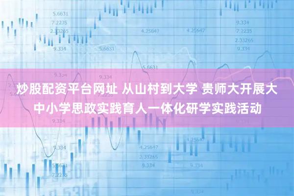 炒股配资平台网址 从山村到大学 贵师大开展大中小学思政实践育人一体化研学实践活动