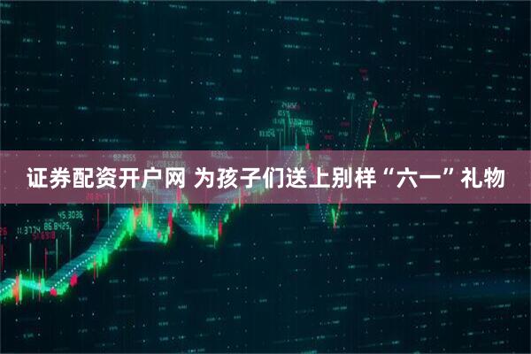 证券配资开户网 为孩子们送上别样“六一”礼物