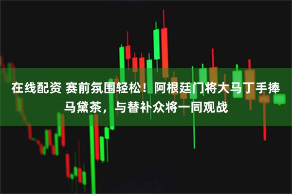 在线配资 赛前氛围轻松！阿根廷门将大马丁手捧马黛茶，与替补众将一同观战