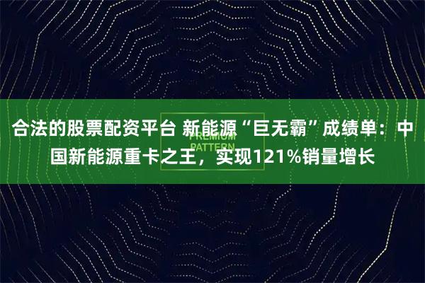 合法的股票配资平台 新能源“巨无霸”成绩单:中国新能源重卡之王,实现121%销量增长
